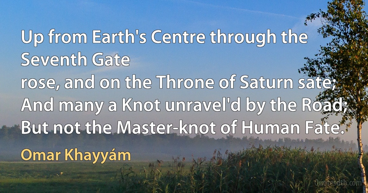 Up from Earth's Centre through the Seventh Gate
rose, and on the Throne of Saturn sate;
And many a Knot unravel'd by the Road;
But not the Master-knot of Human Fate. (Omar Khayyám)