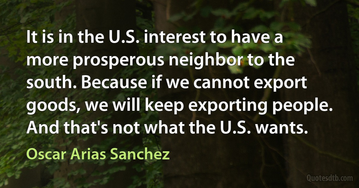 It is in the U.S. interest to have a more prosperous neighbor to the south. Because if we cannot export goods, we will keep exporting people. And that's not what the U.S. wants. (Oscar Arias Sanchez)