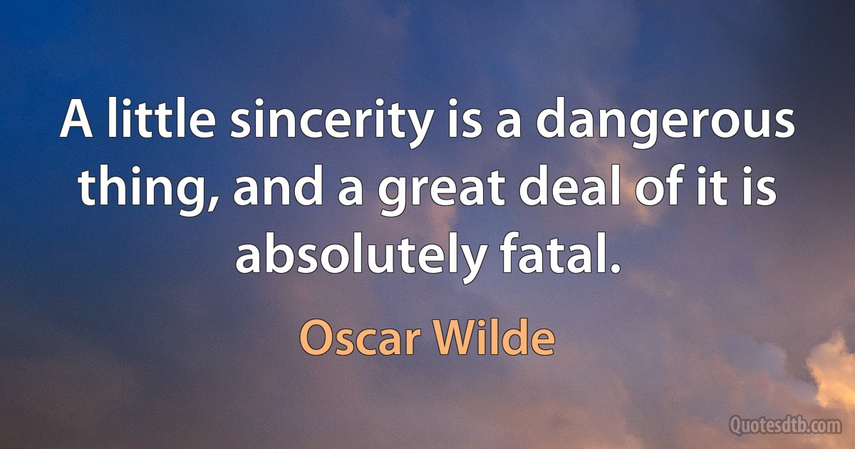 A little sincerity is a dangerous thing, and a great deal of it is absolutely fatal. (Oscar Wilde)