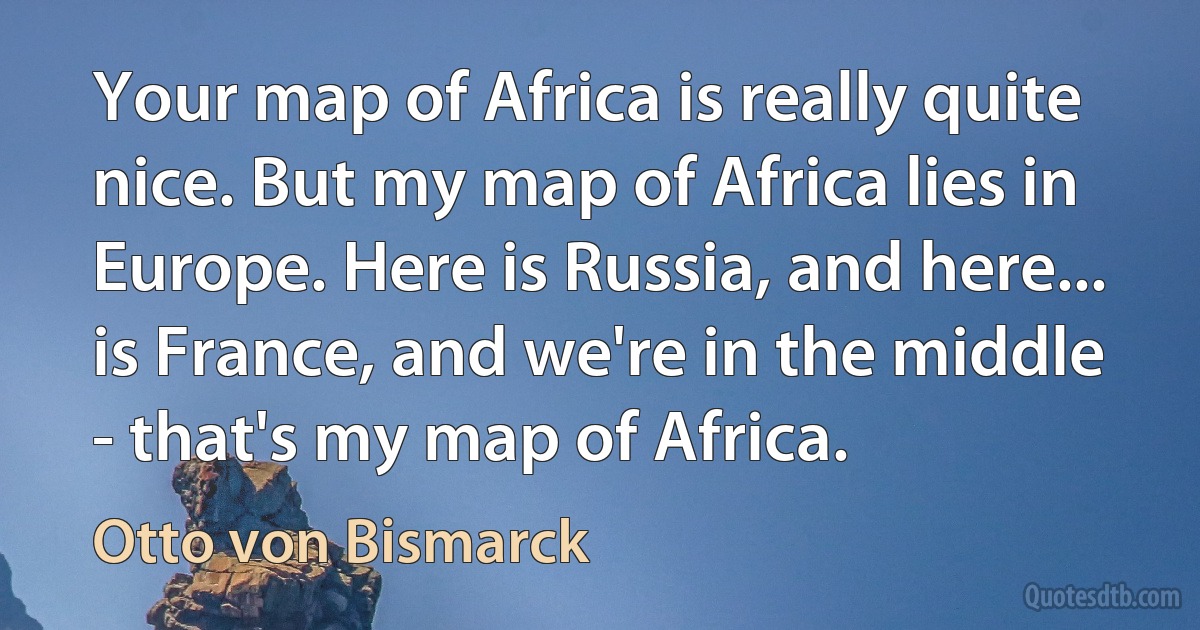 Your map of Africa is really quite nice. But my map of Africa lies in Europe. Here is Russia, and here... is France, and we're in the middle - that's my map of Africa. (Otto von Bismarck)