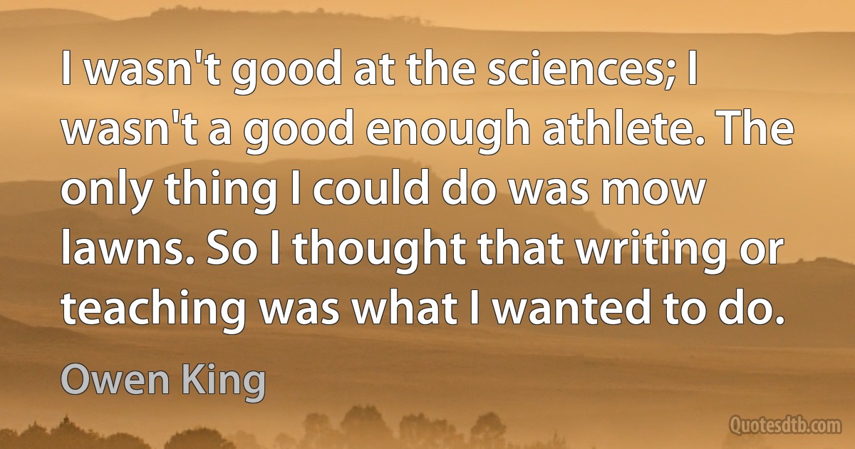 I wasn't good at the sciences; I wasn't a good enough athlete. The only thing I could do was mow lawns. So I thought that writing or teaching was what I wanted to do. (Owen King)