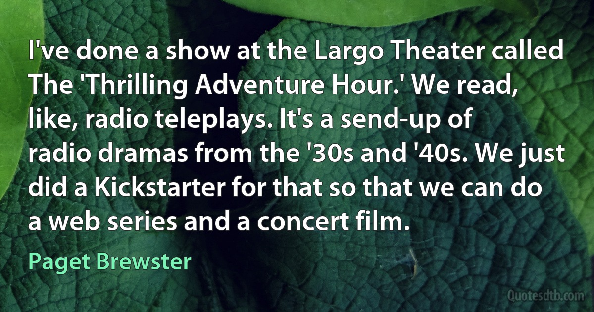 I've done a show at the Largo Theater called The 'Thrilling Adventure Hour.' We read, like, radio teleplays. It's a send-up of radio dramas from the '30s and '40s. We just did a Kickstarter for that so that we can do a web series and a concert film. (Paget Brewster)