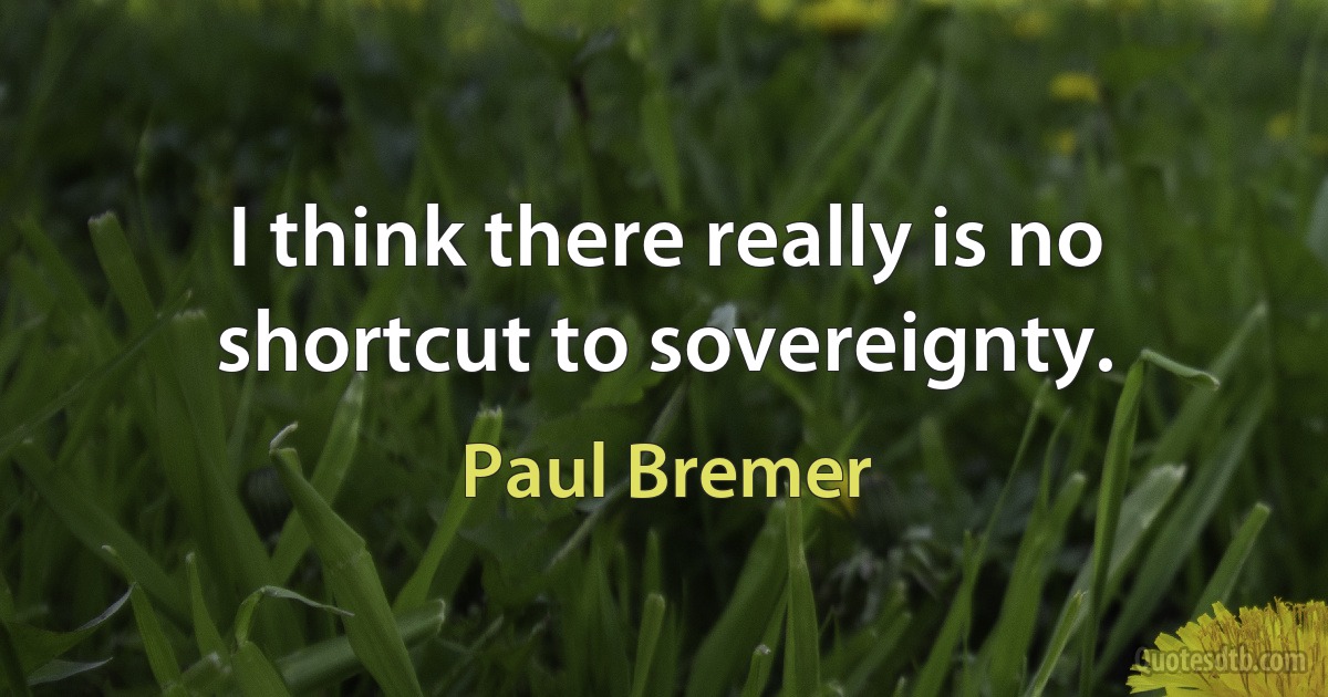 I think there really is no shortcut to sovereignty. (Paul Bremer)