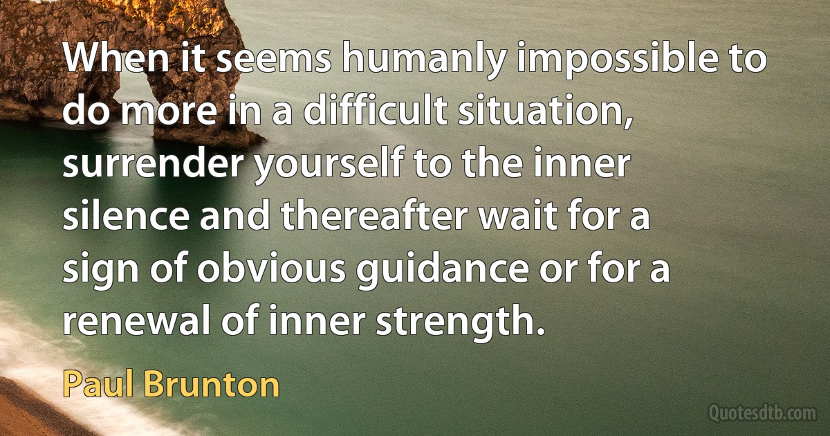 When it seems humanly impossible to do more in a difficult situation, surrender yourself to the inner silence and thereafter wait for a sign of obvious guidance or for a renewal of inner strength. (Paul Brunton)