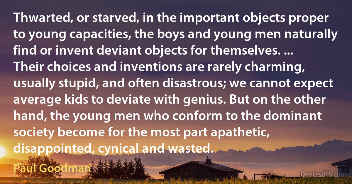 Thwarted, or starved, in the important objects proper to young capacities, the boys and young men naturally find or invent deviant objects for themselves. ... Their choices and inventions are rarely charming, usually stupid, and often disastrous; we cannot expect average kids to deviate with genius. But on the other hand, the young men who conform to the dominant society become for the most part apathetic, disappointed, cynical and wasted. (Paul Goodman)