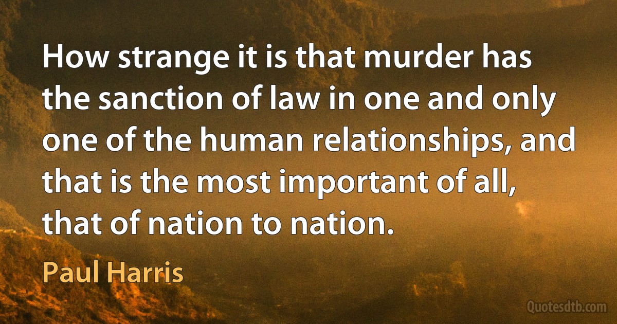 How strange it is that murder has the sanction of law in one and only one of the human relationships, and that is the most important of all, that of nation to nation. (Paul Harris)