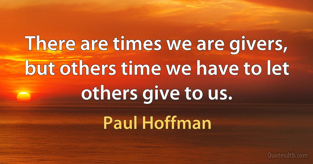 There are times we are givers, but others time we have to let others give to us. (Paul Hoffman)