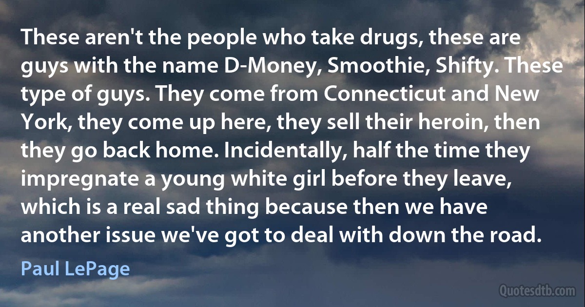 These aren't the people who take drugs, these are guys with the name D-Money, Smoothie, Shifty. These type of guys. They come from Connecticut and New York, they come up here, they sell their heroin, then they go back home. Incidentally, half the time they impregnate a young white girl before they leave, which is a real sad thing because then we have another issue we've got to deal with down the road. (Paul LePage)