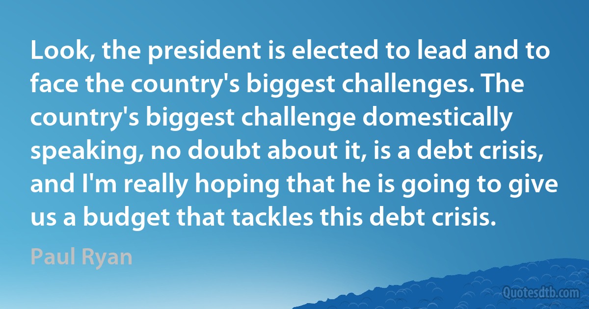 Look, the president is elected to lead and to face the country's biggest challenges. The country's biggest challenge domestically speaking, no doubt about it, is a debt crisis, and I'm really hoping that he is going to give us a budget that tackles this debt crisis. (Paul Ryan)