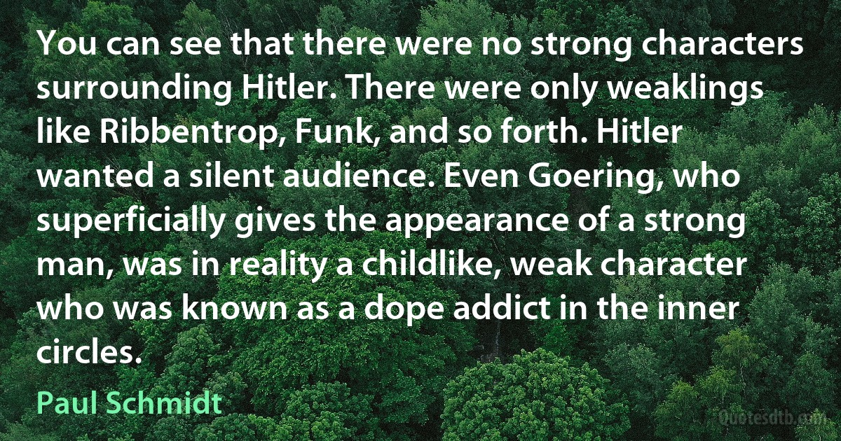 You can see that there were no strong characters surrounding Hitler. There were only weaklings like Ribbentrop, Funk, and so forth. Hitler wanted a silent audience. Even Goering, who superficially gives the appearance of a strong man, was in reality a childlike, weak character who was known as a dope addict in the inner circles. (Paul Schmidt)