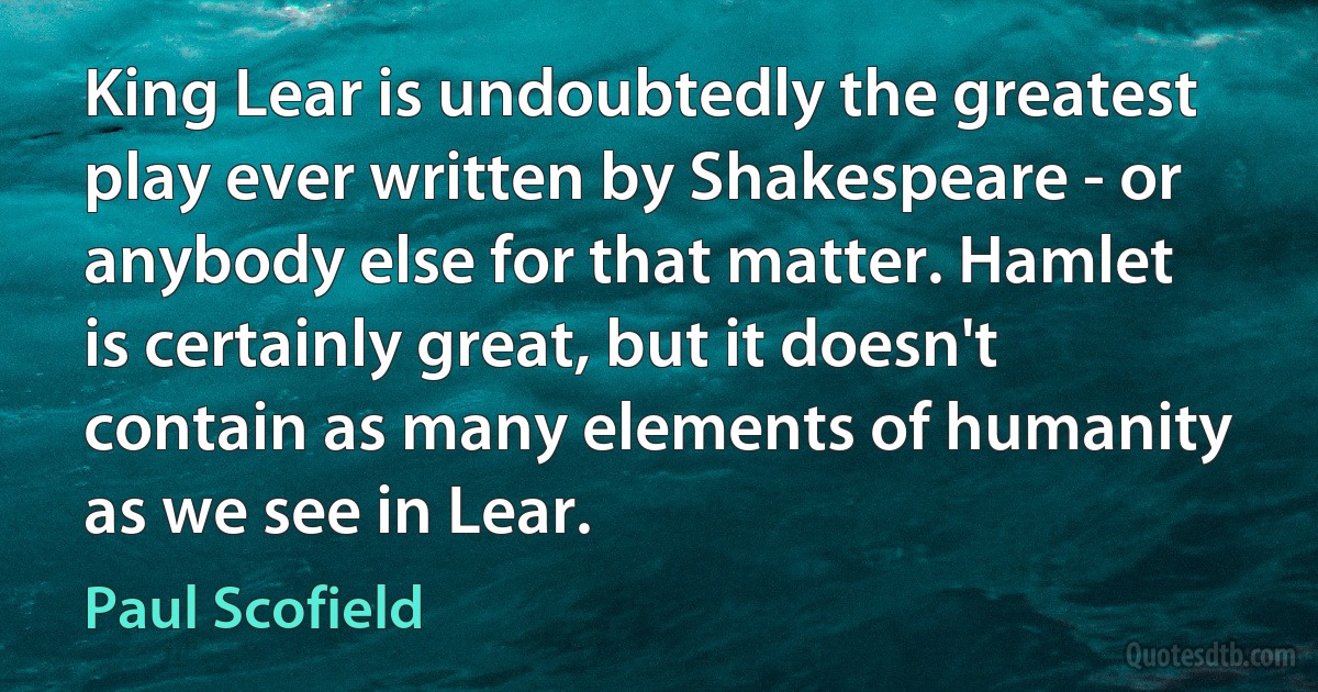 King Lear is undoubtedly the greatest play ever written by Shakespeare - or anybody else for that matter. Hamlet is certainly great, but it doesn't contain as many elements of humanity as we see in Lear. (Paul Scofield)