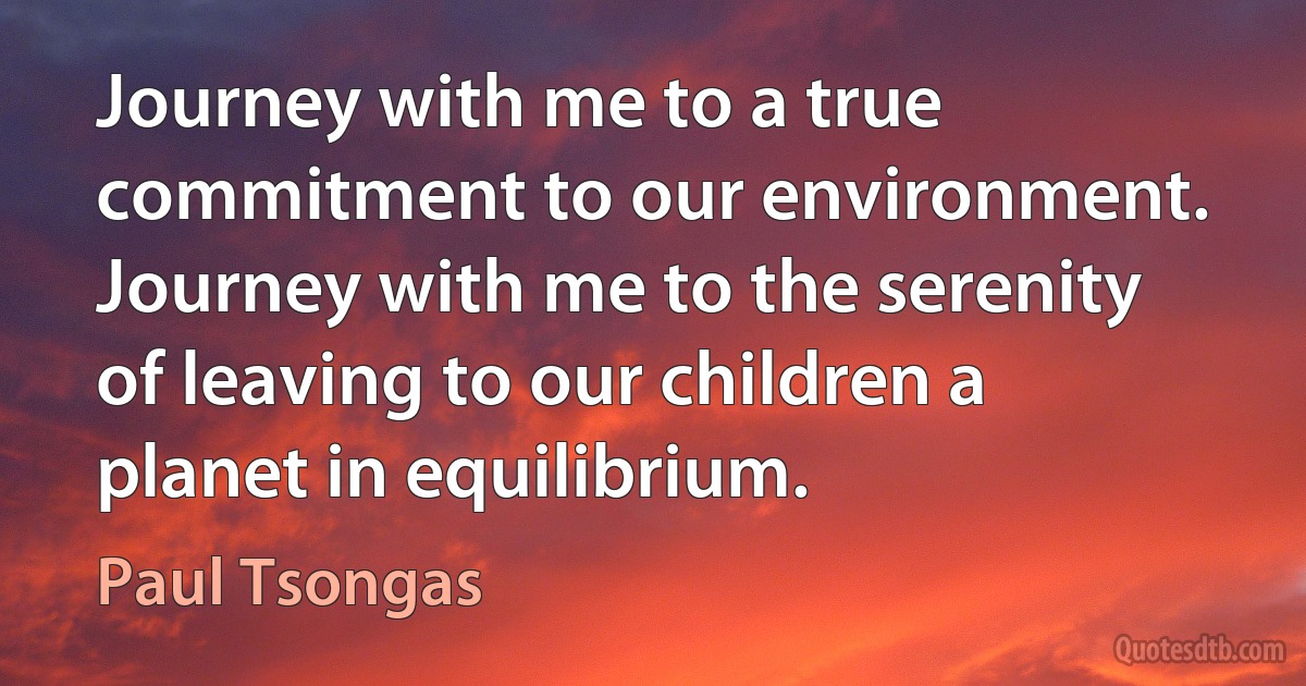 Journey with me to a true commitment to our environment. Journey with me to the serenity of leaving to our children a planet in equilibrium. (Paul Tsongas)