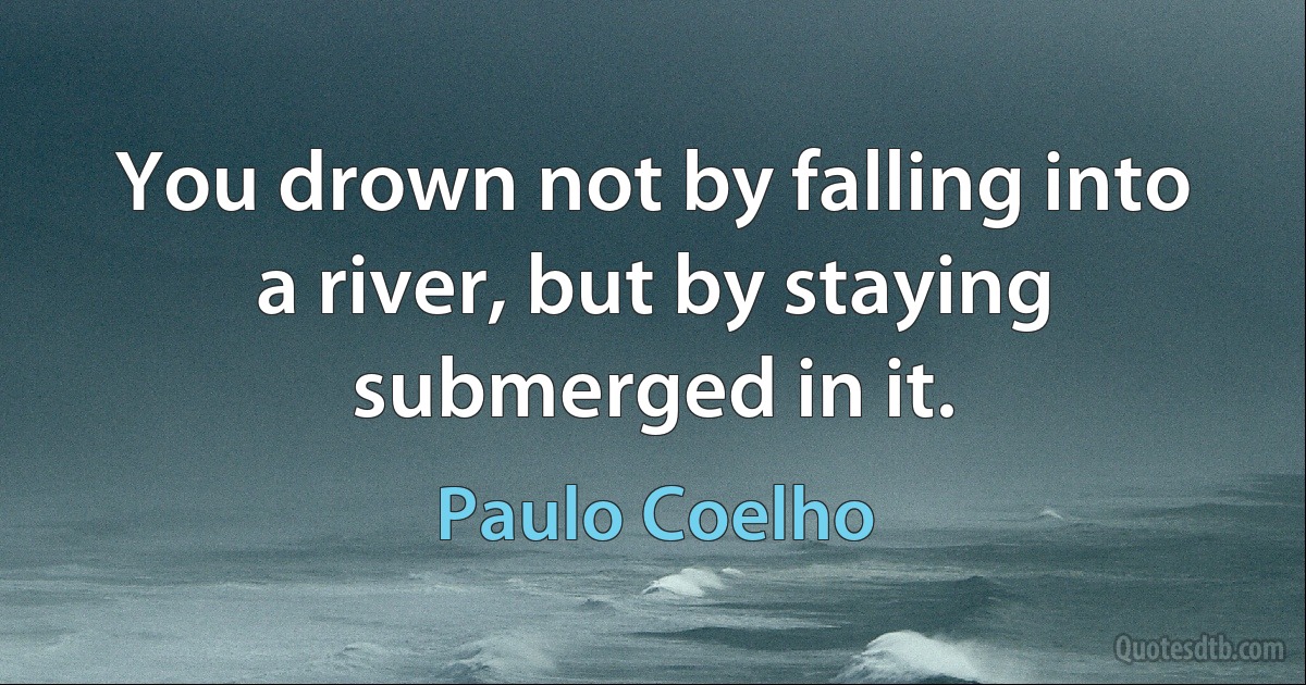 You drown not by falling into a river, but by staying submerged in it. (Paulo Coelho)