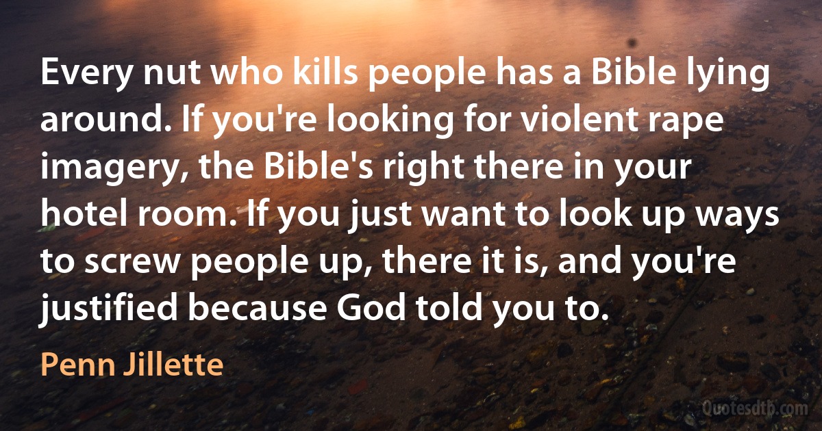 Every nut who kills people has a Bible lying around. If you're looking for violent rape imagery, the Bible's right there in your hotel room. If you just want to look up ways to screw people up, there it is, and you're justified because God told you to. (Penn Jillette)