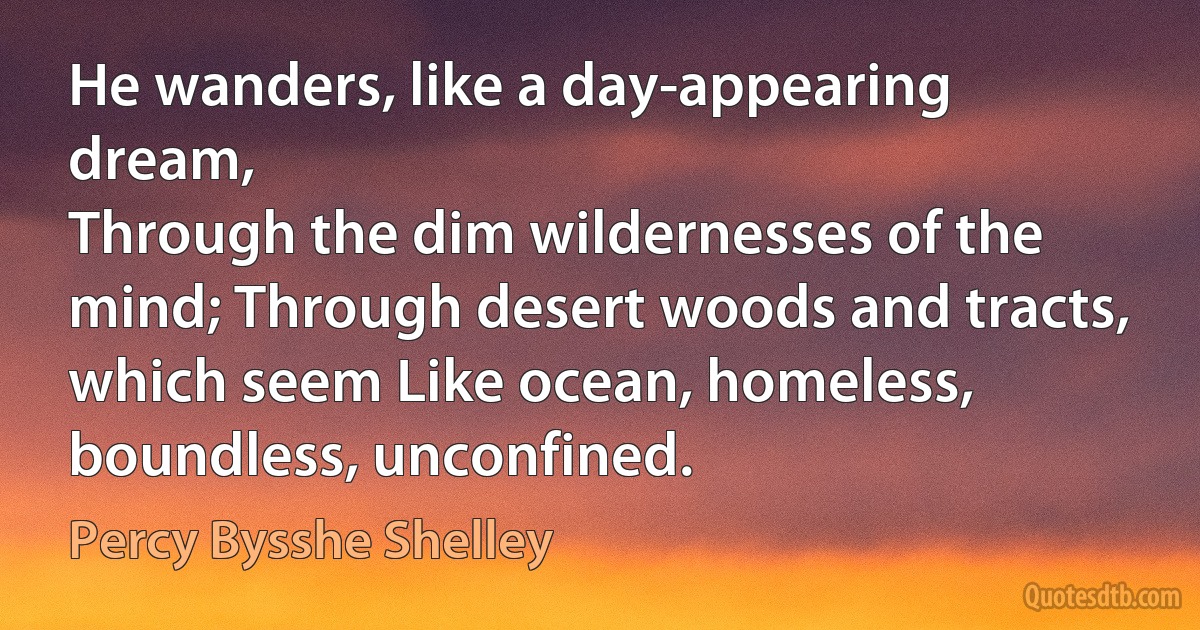 He wanders, like a day-appearing dream,
Through the dim wildernesses of the mind; Through desert woods and tracts, which seem Like ocean, homeless, boundless, unconfined. (Percy Bysshe Shelley)