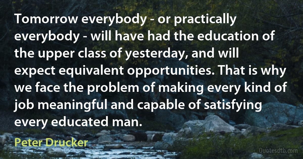 Tomorrow everybody - or practically everybody - will have had the education of the upper class of yesterday, and will expect equivalent opportunities. That is why we face the problem of making every kind of job meaningful and capable of satisfying every educated man. (Peter Drucker)