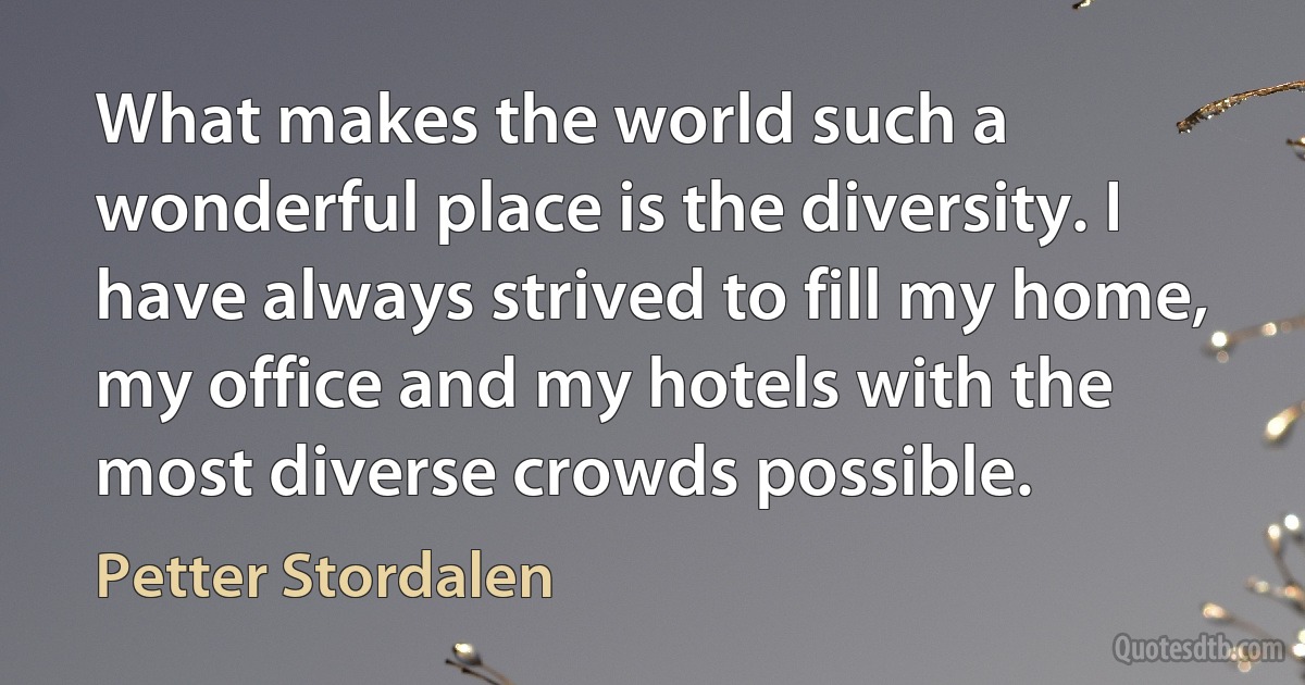 What makes the world such a wonderful place is the diversity. I have always strived to fill my home, my office and my hotels with the most diverse crowds possible. (Petter Stordalen)