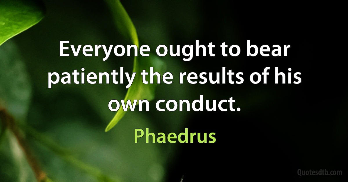 Everyone ought to bear patiently the results of his own conduct. (Phaedrus)