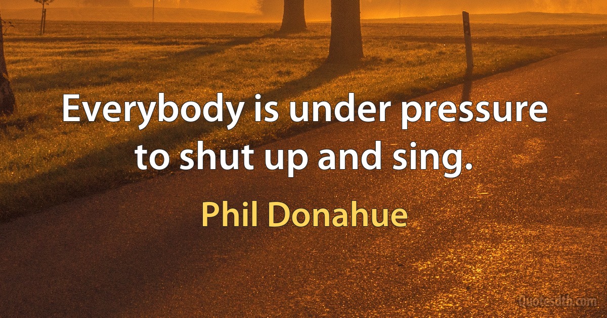 Everybody is under pressure to shut up and sing. (Phil Donahue)