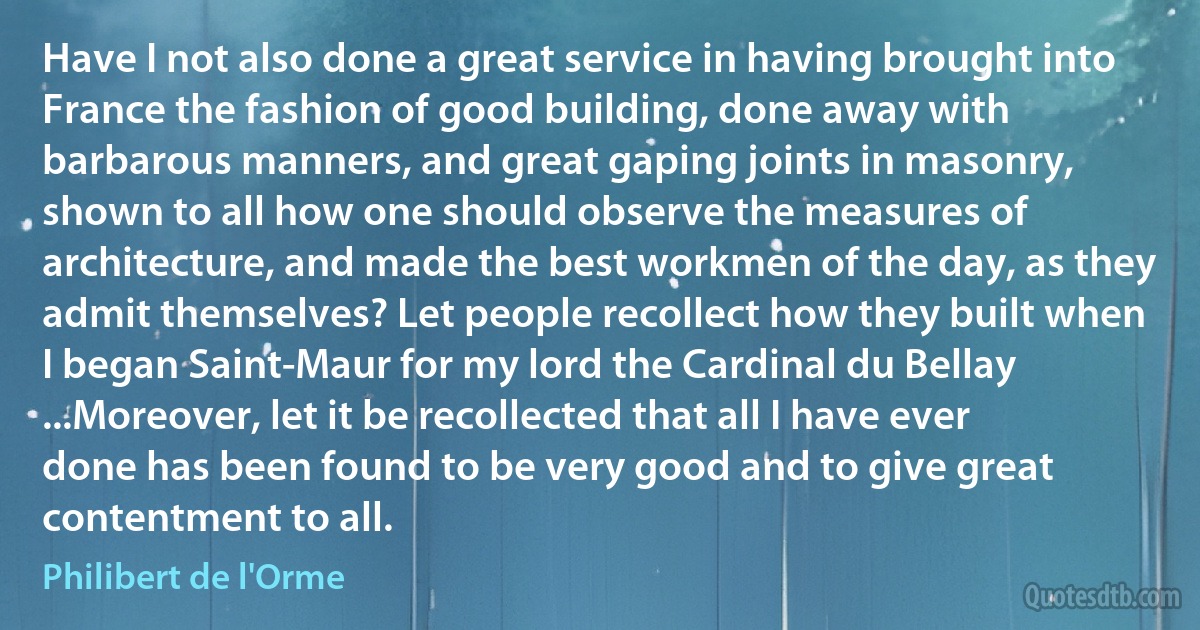 Have I not also done a great service in having brought into France the fashion of good building, done away with barbarous manners, and great gaping joints in masonry, shown to all how one should observe the measures of architecture, and made the best workmen of the day, as they admit themselves? Let people recollect how they built when I began Saint-Maur for my lord the Cardinal du Bellay ...Moreover, let it be recollected that all I have ever done has been found to be very good and to give great contentment to all. (Philibert de l'Orme)