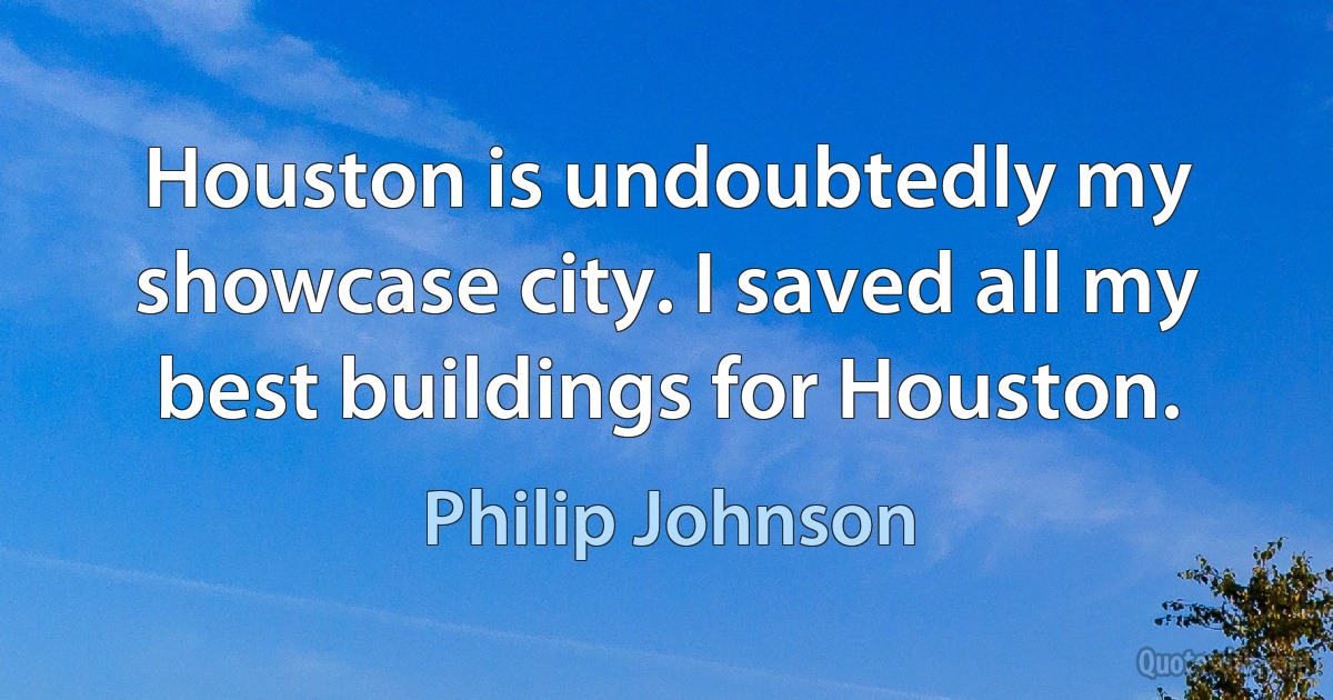 Houston is undoubtedly my showcase city. I saved all my best buildings for Houston. (Philip Johnson)