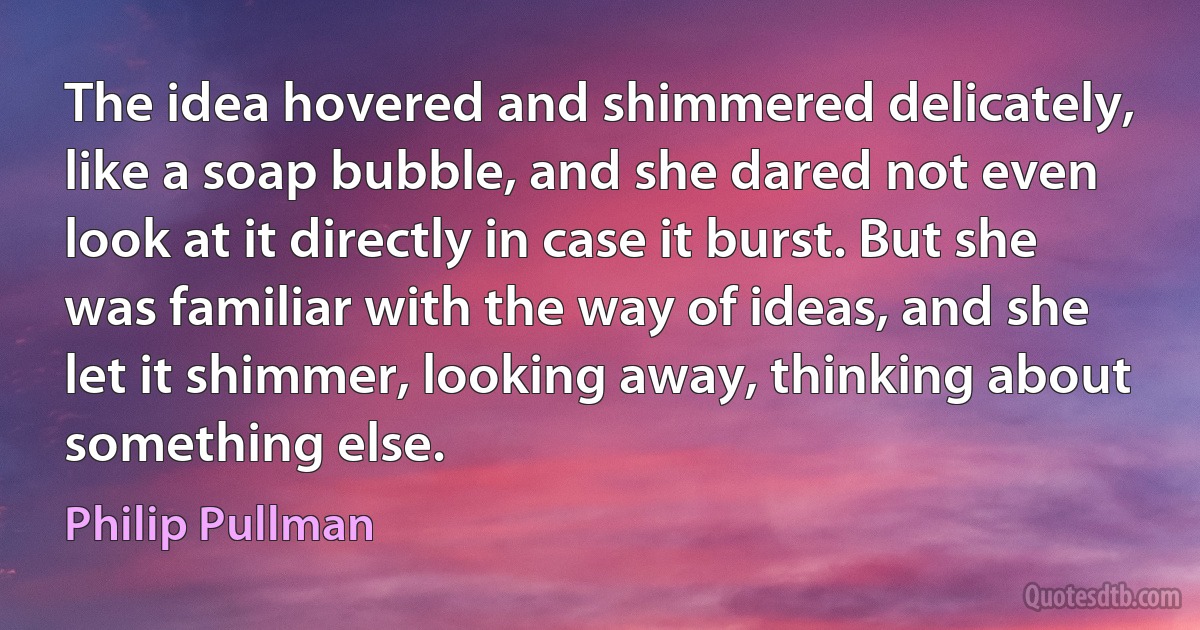 The idea hovered and shimmered delicately, like a soap bubble, and she dared not even look at it directly in case it burst. But she was familiar with the way of ideas, and she let it shimmer, looking away, thinking about something else. (Philip Pullman)