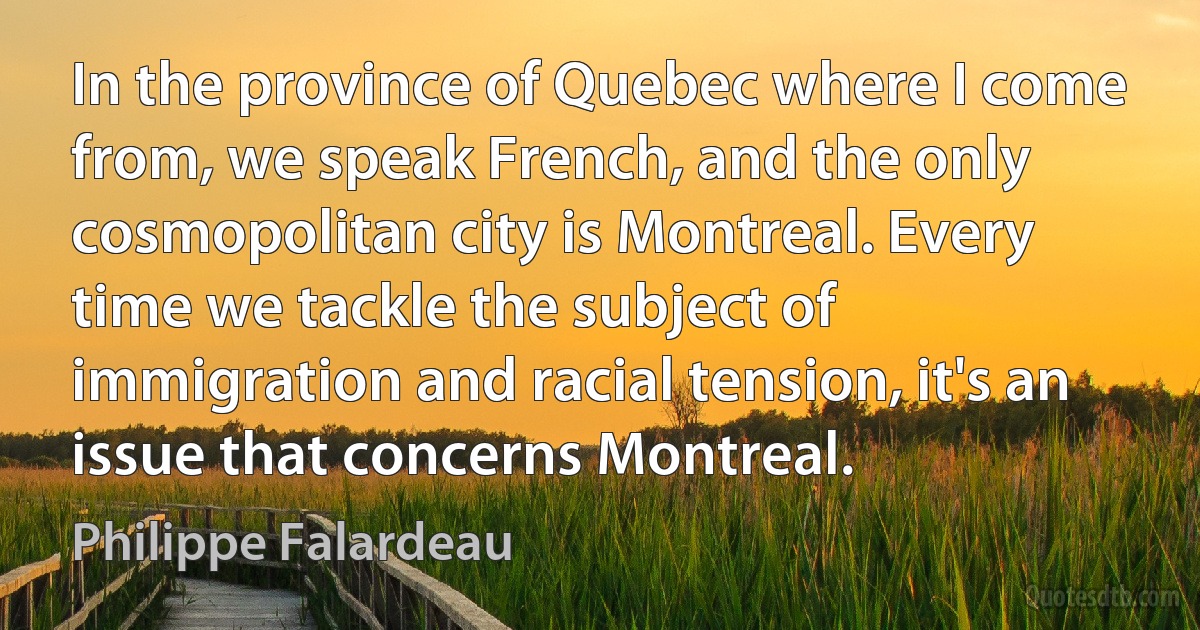 In the province of Quebec where I come from, we speak French, and the only cosmopolitan city is Montreal. Every time we tackle the subject of immigration and racial tension, it's an issue that concerns Montreal. (Philippe Falardeau)