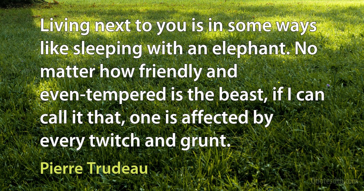 Living next to you is in some ways like sleeping with an elephant. No matter how friendly and even-tempered is the beast, if I can call it that, one is affected by every twitch and grunt. (Pierre Trudeau)