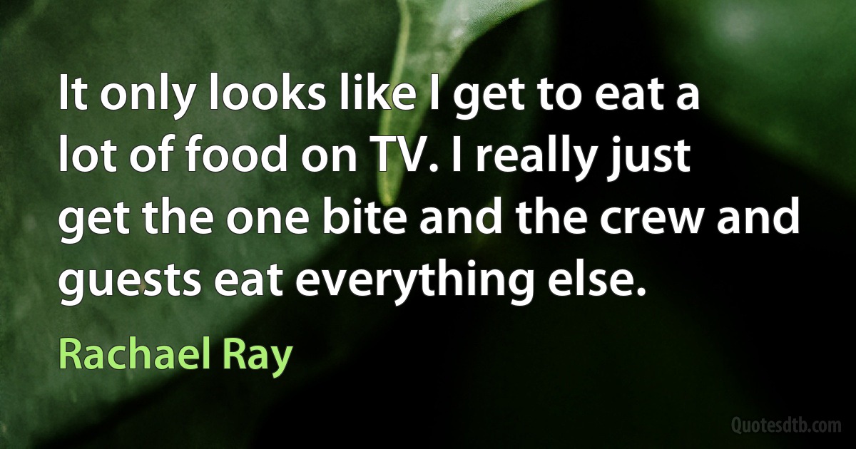 It only looks like I get to eat a lot of food on TV. I really just get the one bite and the crew and guests eat everything else. (Rachael Ray)