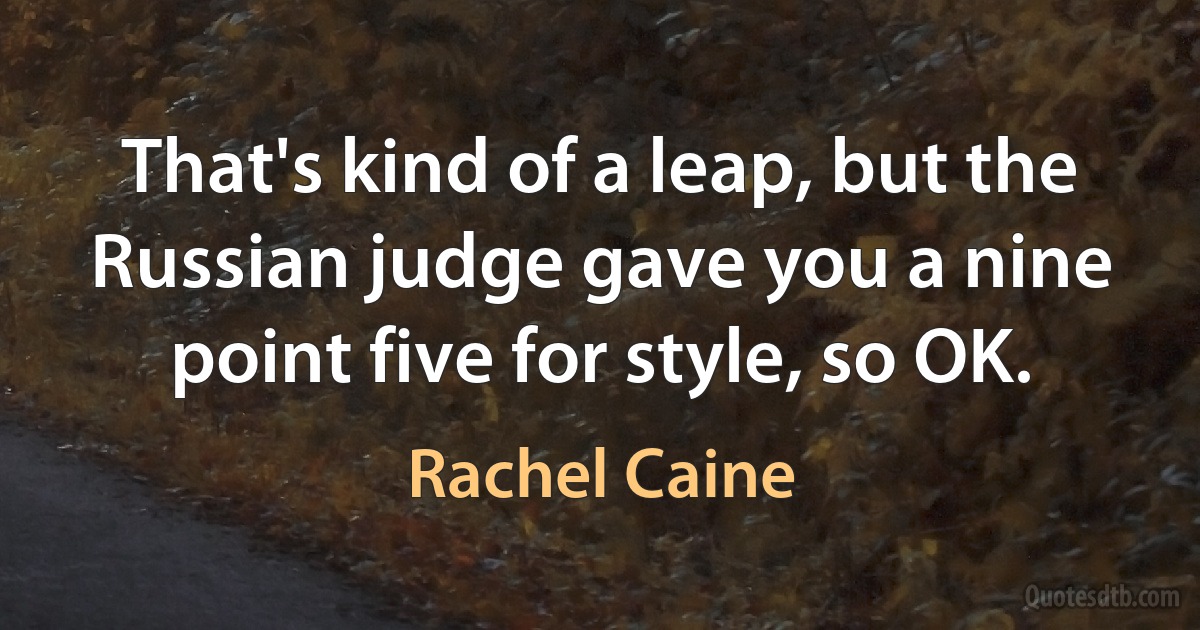 That's kind of a leap, but the Russian judge gave you a nine point five for style, so OK. (Rachel Caine)