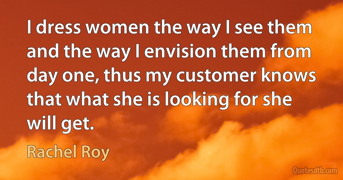 I dress women the way I see them and the way I envision them from day one, thus my customer knows that what she is looking for she will get. (Rachel Roy)