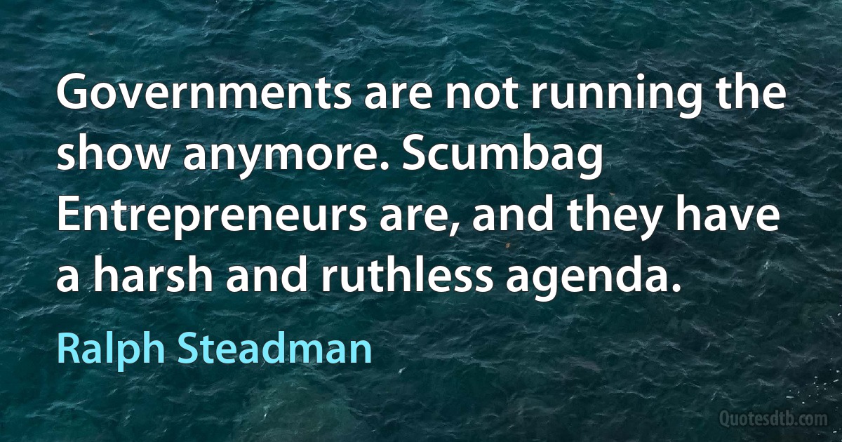 Governments are not running the show anymore. Scumbag Entrepreneurs are, and they have a harsh and ruthless agenda. (Ralph Steadman)