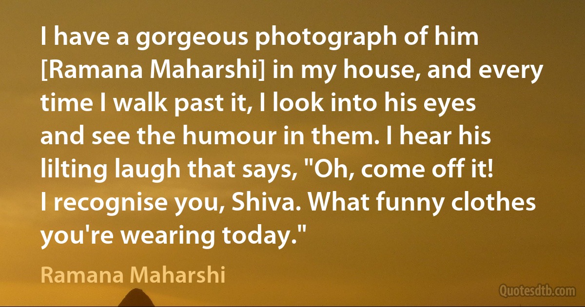 I have a gorgeous photograph of him [Ramana Maharshi] in my house, and every time I walk past it, I look into his eyes and see the humour in them. I hear his lilting laugh that says, "Oh, come off it! I recognise you, Shiva. What funny clothes you're wearing today." (Ramana Maharshi)