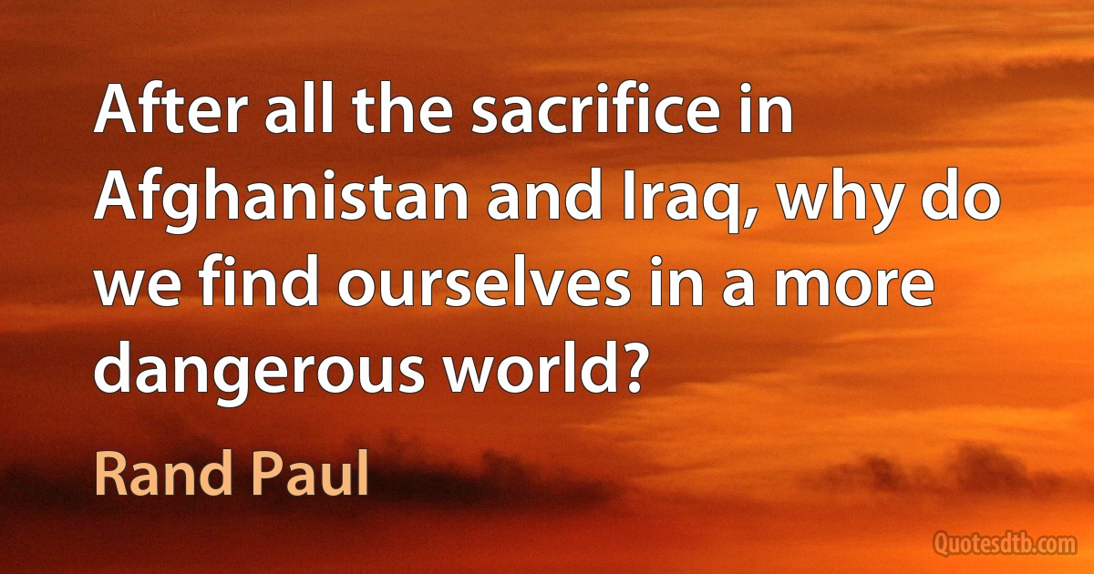 After all the sacrifice in Afghanistan and Iraq, why do we find ourselves in a more dangerous world? (Rand Paul)