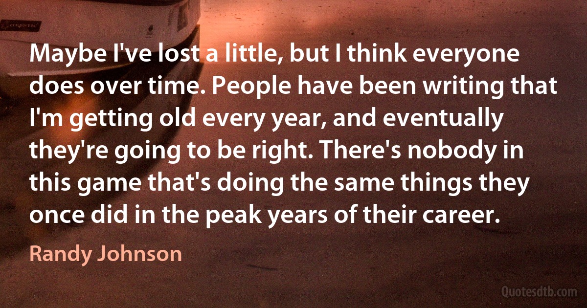 Maybe I've lost a little, but I think everyone does over time. People have been writing that I'm getting old every year, and eventually they're going to be right. There's nobody in this game that's doing the same things they once did in the peak years of their career. (Randy Johnson)