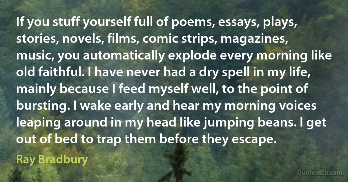 If you stuff yourself full of poems, essays, plays, stories, novels, films, comic strips, magazines, music, you automatically explode every morning like old faithful. I have never had a dry spell in my life, mainly because I feed myself well, to the point of bursting. I wake early and hear my morning voices leaping around in my head like jumping beans. I get out of bed to trap them before they escape. (Ray Bradbury)