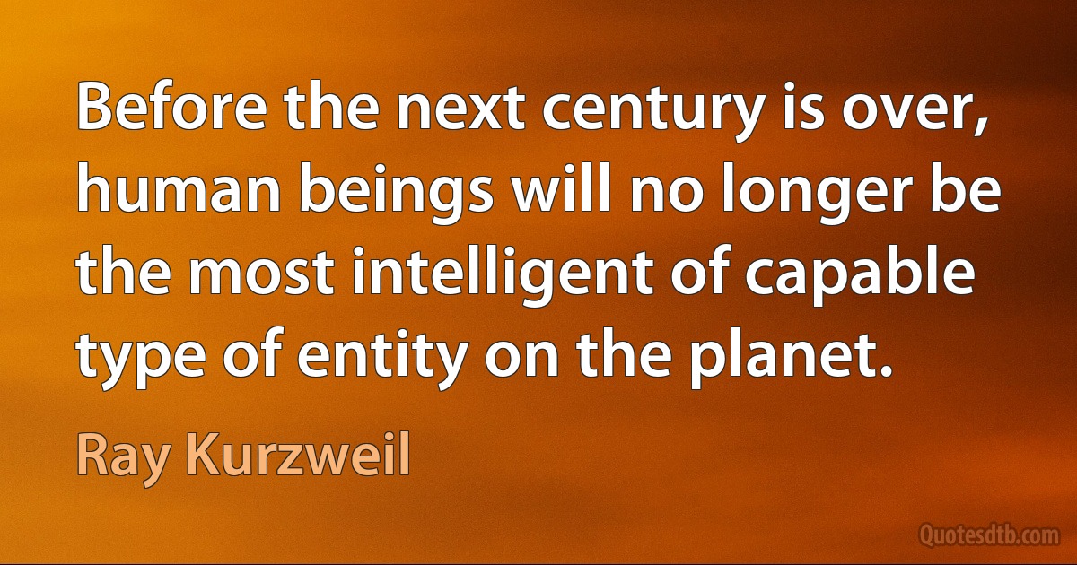 Before the next century is over, human beings will no longer be the most intelligent of capable type of entity on the planet. (Ray Kurzweil)