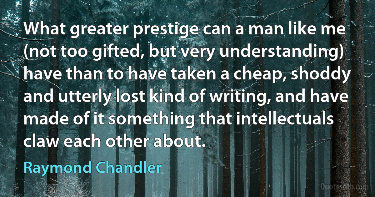 What greater prestige can a man like me (not too gifted, but very understanding) have than to have taken a cheap, shoddy and utterly lost kind of writing, and have made of it something that intellectuals claw each other about. (Raymond Chandler)