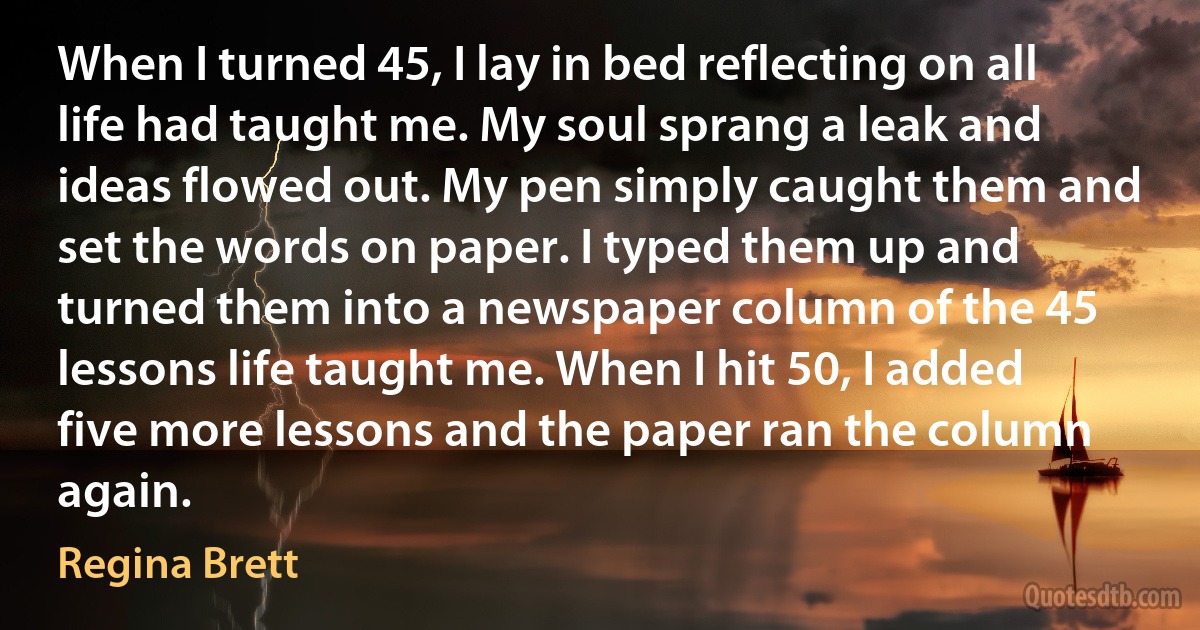 When I turned 45, I lay in bed reflecting on all life had taught me. My soul sprang a leak and ideas flowed out. My pen simply caught them and set the words on paper. I typed them up and turned them into a newspaper column of the 45 lessons life taught me. When I hit 50, I added five more lessons and the paper ran the column again. (Regina Brett)