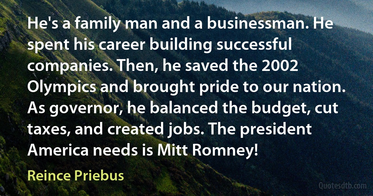 He's a family man and a businessman. He spent his career building successful companies. Then, he saved the 2002 Olympics and brought pride to our nation. As governor, he balanced the budget, cut taxes, and created jobs. The president America needs is Mitt Romney! (Reince Priebus)