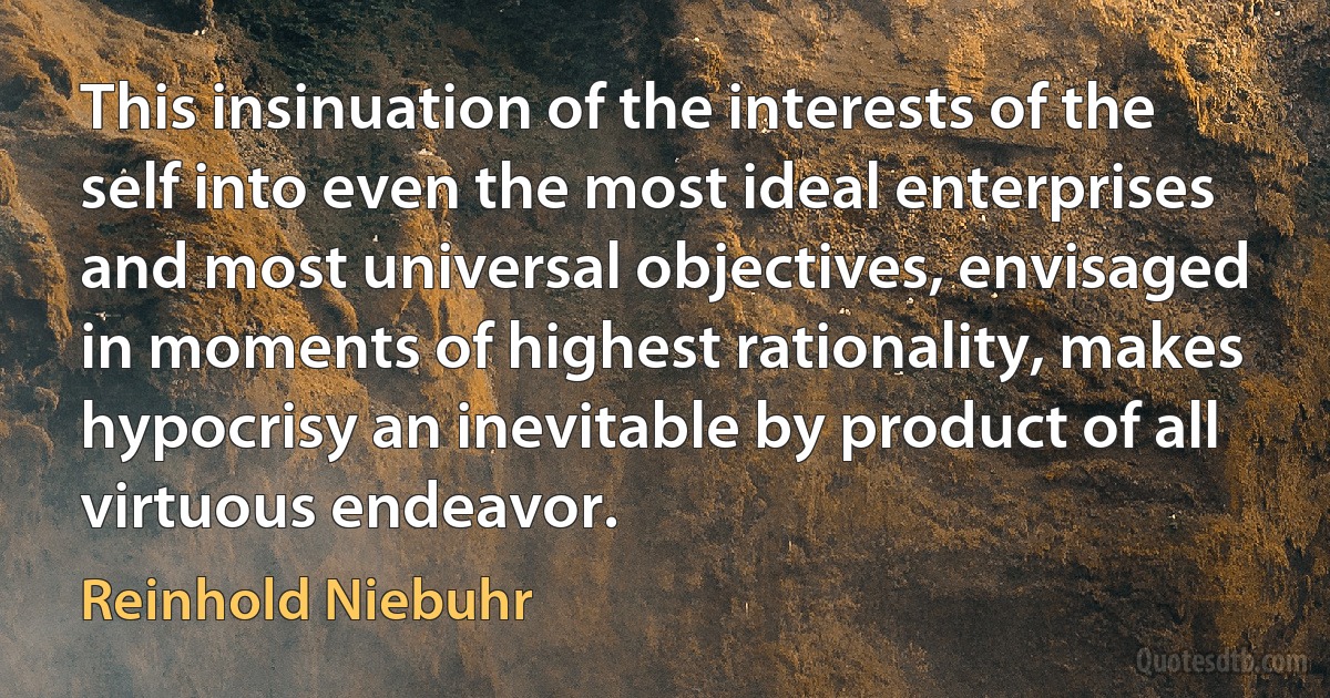 This insinuation of the interests of the self into even the most ideal enterprises and most universal objectives, envisaged in moments of highest rationality, makes hypocrisy an inevitable by product of all virtuous endeavor. (Reinhold Niebuhr)