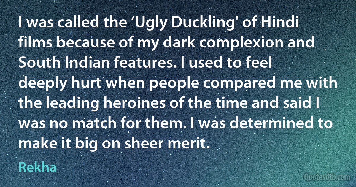 I was called the ‘Ugly Duckling' of Hindi films because of my dark complexion and South Indian features. I used to feel deeply hurt when people compared me with the leading heroines of the time and said I was no match for them. I was determined to make it big on sheer merit. (Rekha)