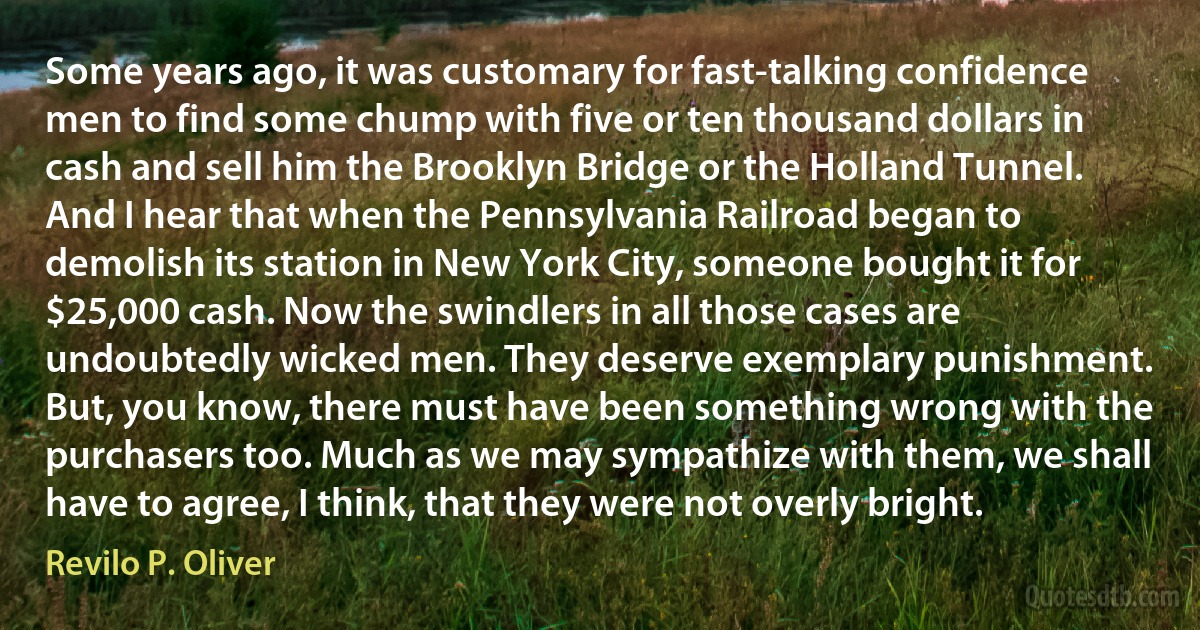 Some years ago, it was customary for fast-talking confidence men to find some chump with five or ten thousand dollars in cash and sell him the Brooklyn Bridge or the Holland Tunnel. And I hear that when the Pennsylvania Railroad began to demolish its station in New York City, someone bought it for $25,000 cash. Now the swindlers in all those cases are undoubtedly wicked men. They deserve exemplary punishment. But, you know, there must have been something wrong with the purchasers too. Much as we may sympathize with them, we shall have to agree, I think, that they were not overly bright. (Revilo P. Oliver)