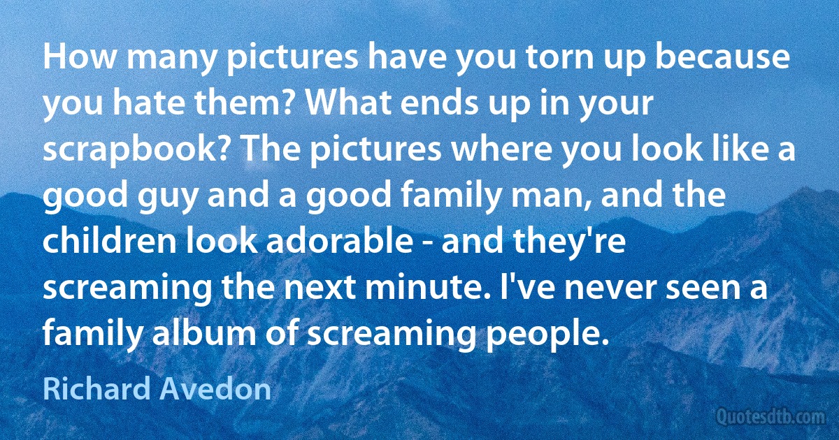 How many pictures have you torn up because you hate them? What ends up in your scrapbook? The pictures where you look like a good guy and a good family man, and the children look adorable - and they're screaming the next minute. I've never seen a family album of screaming people. (Richard Avedon)