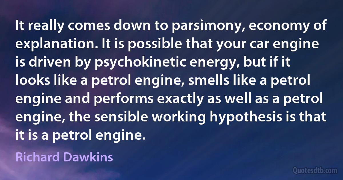 It really comes down to parsimony, economy of explanation. It is possible that your car engine is driven by psychokinetic energy, but if it looks like a petrol engine, smells like a petrol engine and performs exactly as well as a petrol engine, the sensible working hypothesis is that it is a petrol engine. (Richard Dawkins)