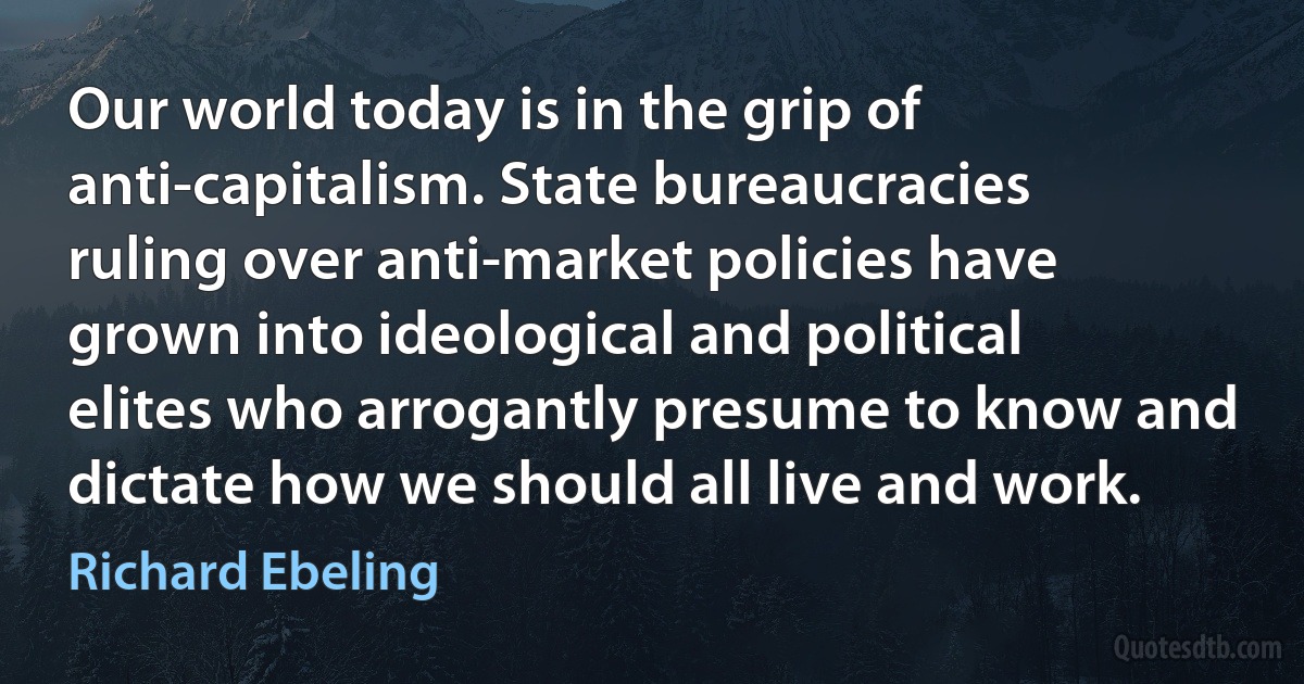 Our world today is in the grip of anti-capitalism. State bureaucracies ruling over anti-market policies have grown into ideological and political elites who arrogantly presume to know and dictate how we should all live and work. (Richard Ebeling)