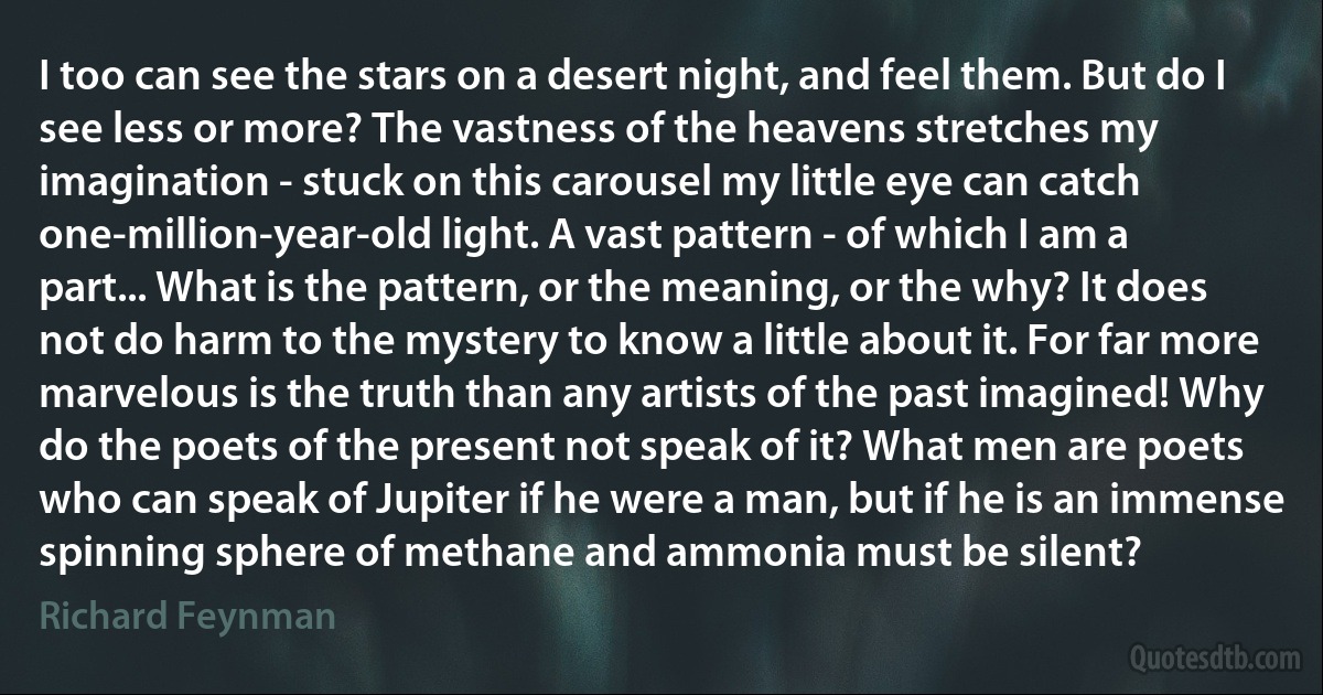 I too can see the stars on a desert night, and feel them. But do I see less or more? The vastness of the heavens stretches my imagination - stuck on this carousel my little eye can catch one-million-year-old light. A vast pattern - of which I am a part... What is the pattern, or the meaning, or the why? It does not do harm to the mystery to know a little about it. For far more marvelous is the truth than any artists of the past imagined! Why do the poets of the present not speak of it? What men are poets who can speak of Jupiter if he were a man, but if he is an immense spinning sphere of methane and ammonia must be silent? (Richard Feynman)