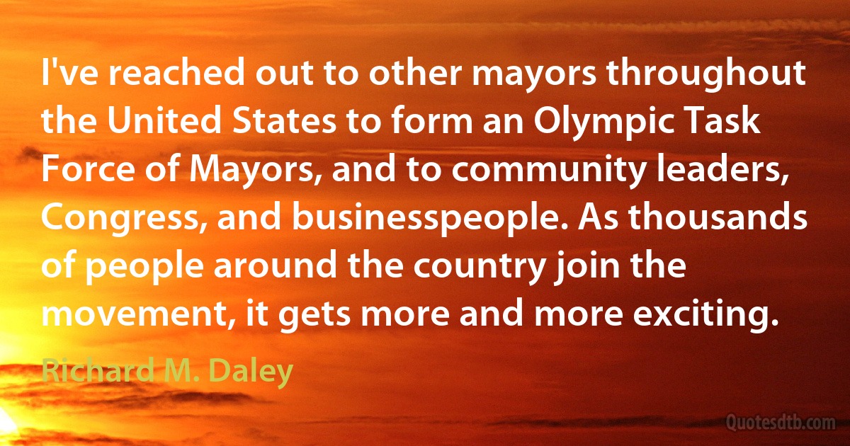 I've reached out to other mayors throughout the United States to form an Olympic Task Force of Mayors, and to community leaders, Congress, and businesspeople. As thousands of people around the country join the movement, it gets more and more exciting. (Richard M. Daley)