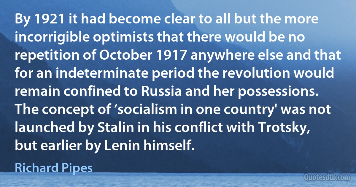 By 1921 it had become clear to all but the more incorrigible optimists that there would be no repetition of October 1917 anywhere else and that for an indeterminate period the revolution would remain confined to Russia and her possessions. The concept of ‘socialism in one country' was not launched by Stalin in his conflict with Trotsky, but earlier by Lenin himself. (Richard Pipes)