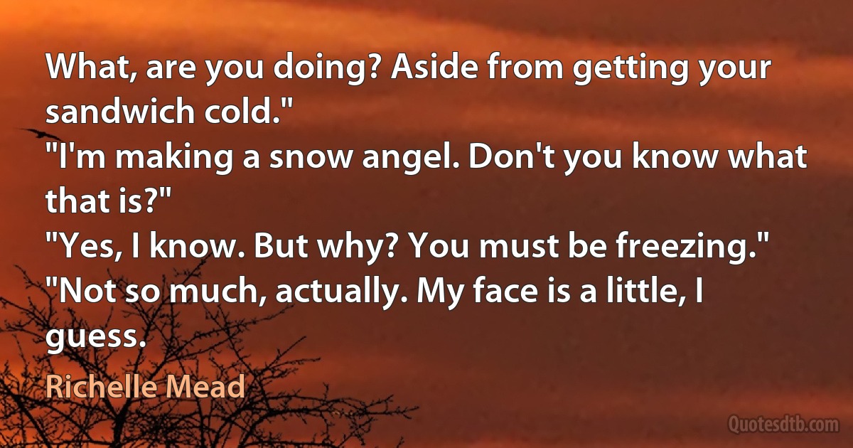 What, are you doing? Aside from getting your sandwich cold."
"I'm making a snow angel. Don't you know what that is?"
"Yes, I know. But why? You must be freezing."
"Not so much, actually. My face is a little, I guess. (Richelle Mead)